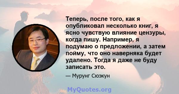 Теперь, после того, как я опубликовал несколько книг, я ясно чувствую влияние цензуры, когда пишу. Например, я подумаю о предложении, а затем пойму, что оно наверняка будет удалено. Тогда я даже не буду записать это.