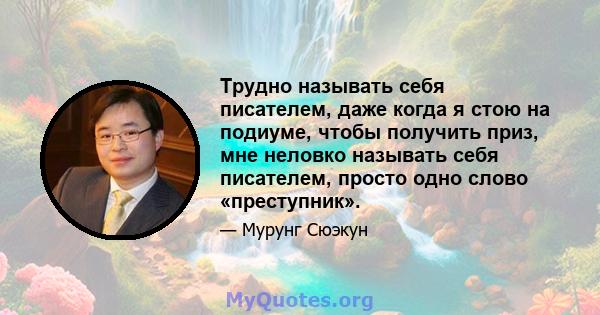 Трудно называть себя писателем, даже когда я стою на подиуме, чтобы получить приз, мне неловко называть себя писателем, просто одно слово «преступник».