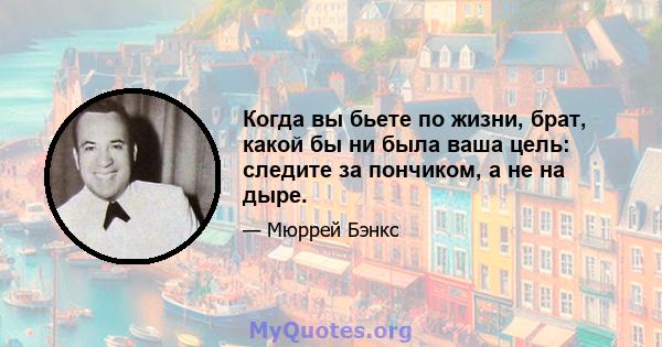 Когда вы бьете по жизни, брат, какой бы ни была ваша цель: следите за пончиком, а не на дыре.