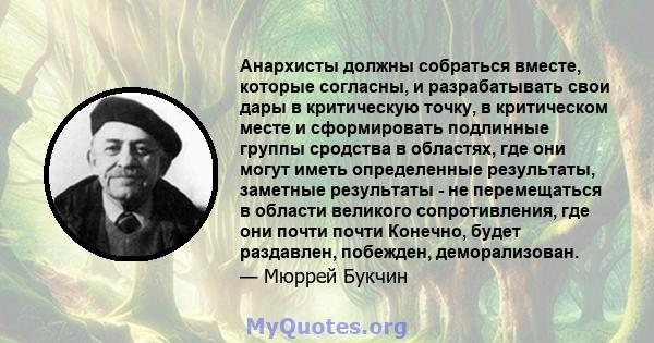 Анархисты должны собраться вместе, которые согласны, и разрабатывать свои дары в критическую точку, в критическом месте и сформировать подлинные группы сродства в областях, где они могут иметь определенные результаты,