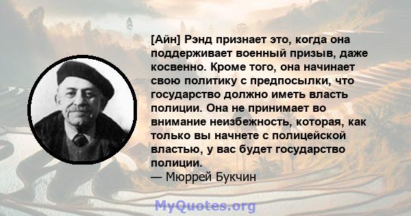 [Айн] Рэнд признает это, когда она поддерживает военный призыв, даже косвенно. Кроме того, она начинает свою политику с предпосылки, что государство должно иметь власть полиции. Она не принимает во внимание