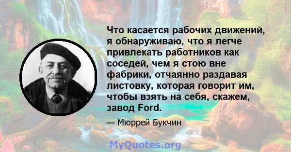 Что касается рабочих движений, я обнаруживаю, что я легче привлекать работников как соседей, чем я стою вне фабрики, отчаянно раздавая листовку, которая говорит им, чтобы взять на себя, скажем, завод Ford.