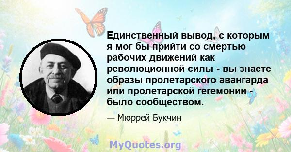 Единственный вывод, с которым я мог бы прийти со смертью рабочих движений как революционной силы - вы знаете образы пролетарского авангарда или пролетарской гегемонии - было сообществом.