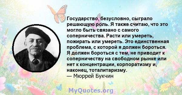 Государство, безусловно, сыграло решающую роль. Я также считаю, что это могло быть связано с самого соперничества. Расти или умереть, пожирать или умереть. Это единственная проблема, с которой я должен бороться. Я