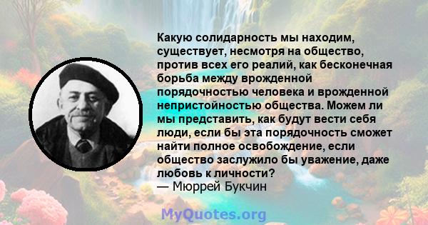 Какую солидарность мы находим, существует, несмотря на общество, против всех его реалий, как бесконечная борьба между врожденной порядочностью человека и врожденной непристойностью общества. Можем ли мы представить, как 