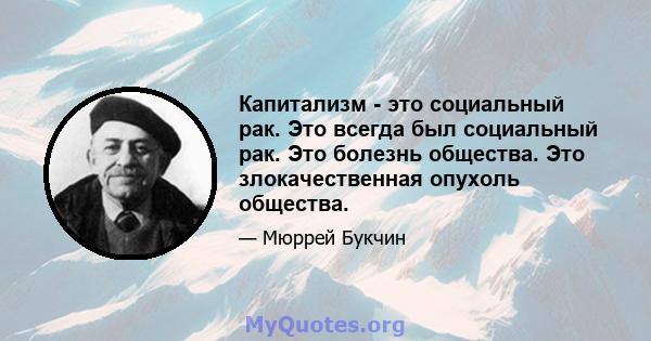 Капитализм - это социальный рак. Это всегда был социальный рак. Это болезнь общества. Это злокачественная опухоль общества.