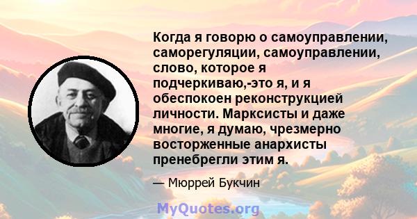 Когда я говорю о самоуправлении, саморегуляции, самоуправлении, слово, которое я подчеркиваю,-это я, и я обеспокоен реконструкцией личности. Марксисты и даже многие, я думаю, чрезмерно восторженные анархисты пренебрегли 