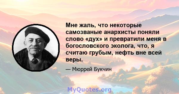 Мне жаль, что некоторые самозваные анархисты поняли слово «дух» и превратили меня в богословского эколога, что, я считаю грубым, нефть вне всей веры.