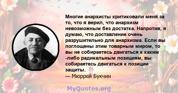 Многие анархисты критиковали меня за то, что я верил, что анархизм невозможным без достатка. Напротив, я думаю, что доставление очень разрушительно для анархизма. Если вы поглощены этим товарным миром, то вы не