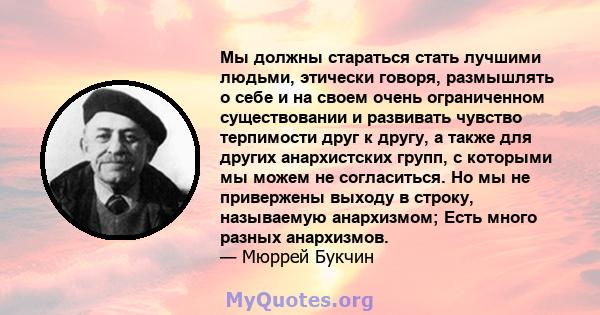 Мы должны стараться стать лучшими людьми, этически говоря, размышлять о себе и на своем очень ограниченном существовании и развивать чувство терпимости друг к другу, а также для других анархистских групп, с которыми мы