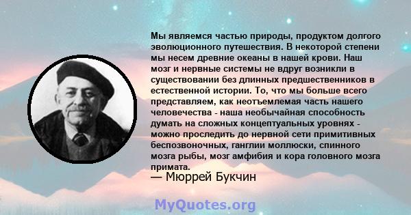 Мы являемся частью природы, продуктом долгого эволюционного путешествия. В некоторой степени мы несем древние океаны в нашей крови. Наш мозг и нервные системы не вдруг возникли в существовании без длинных