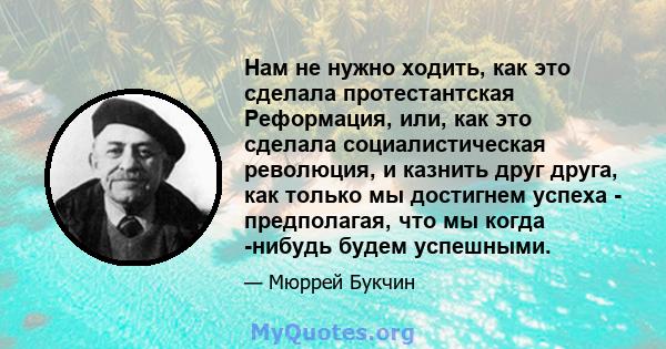 Нам не нужно ходить, как это сделала протестантская Реформация, или, как это сделала социалистическая революция, и казнить друг друга, как только мы достигнем успеха - предполагая, что мы когда -нибудь будем успешными.