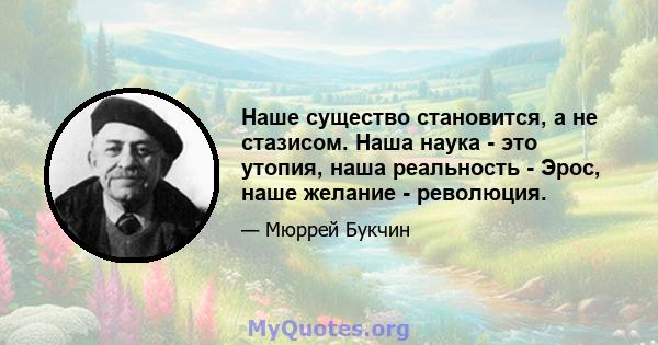 Наше существо становится, а не стазисом. Наша наука - это утопия, наша реальность - Эрос, наше желание - революция.