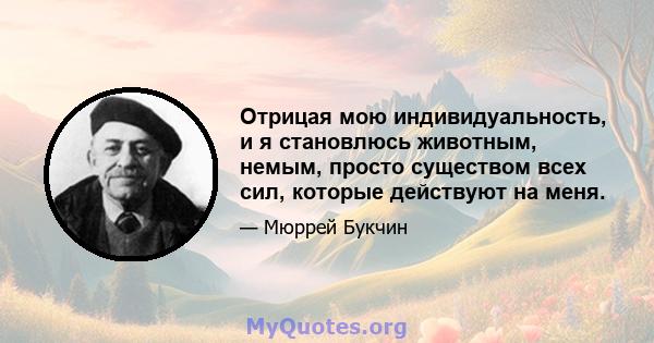 Отрицая мою индивидуальность, и я становлюсь животным, немым, просто существом всех сил, которые действуют на меня.