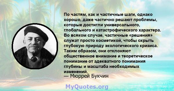 По частям, как и частичные шаги, однако хорошо, даже частично решают проблемы, которые достигли универсального, глобального и катастрофического характера. Во всяком случае, частичные «решения» служат просто косметикой,