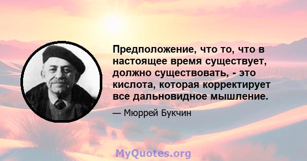 Предположение, что то, что в настоящее время существует, должно существовать, - это кислота, которая корректирует все дальновидное мышление.