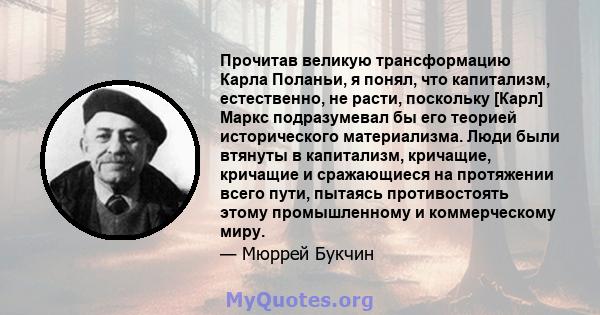 Прочитав великую трансформацию Карла Поланьи, я понял, что капитализм, естественно, не расти, поскольку [Карл] Маркс подразумевал бы его теорией исторического материализма. Люди были втянуты в капитализм, кричащие,