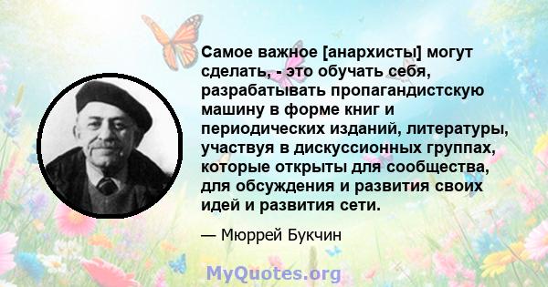 Самое важное [анархисты] могут сделать, - это обучать себя, разрабатывать пропагандистскую машину в форме книг и периодических изданий, литературы, участвуя в дискуссионных группах, которые открыты для сообщества, для