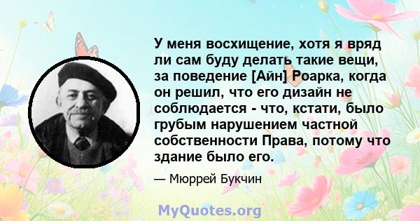 У меня восхищение, хотя я вряд ли сам буду делать такие вещи, за поведение [Айн] Роарка, когда он решил, что его дизайн не соблюдается - что, кстати, было грубым нарушением частной собственности Права, потому что здание 