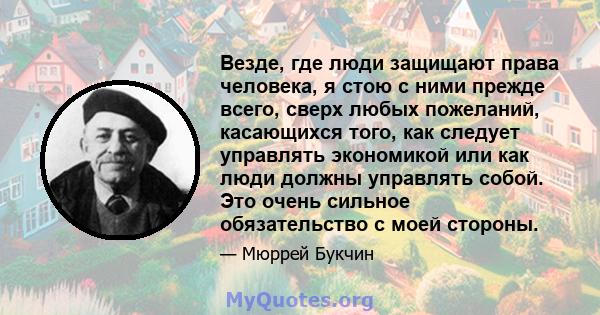 Везде, где люди защищают права человека, я стою с ними прежде всего, сверх любых пожеланий, касающихся того, как следует управлять экономикой или как люди должны управлять собой. Это очень сильное обязательство с моей