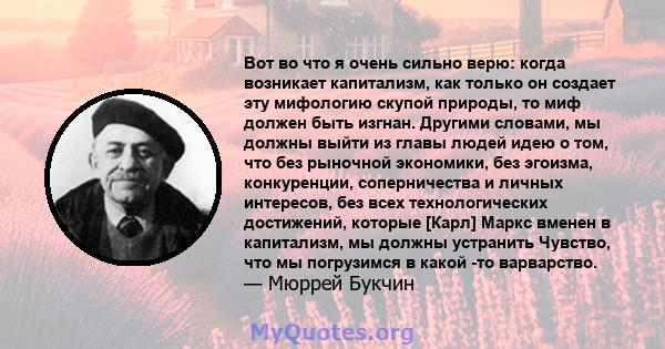 Вот во что я очень сильно верю: когда возникает капитализм, как только он создает эту мифологию скупой природы, то миф должен быть изгнан. Другими словами, мы должны выйти из главы людей идею о том, что без рыночной