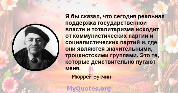 Я бы сказал, что сегодня реальная поддержка государственной власти и тоталитаризма исходит от коммунистических партий и социалистических партий и, где они являются значительными, троцкистскими группами. Это те, которые