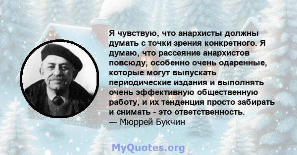 Я чувствую, что анархисты должны думать с точки зрения конкретного. Я думаю, что рассеяние анархистов повсюду, особенно очень одаренные, которые могут выпускать периодические издания и выполнять очень эффективную