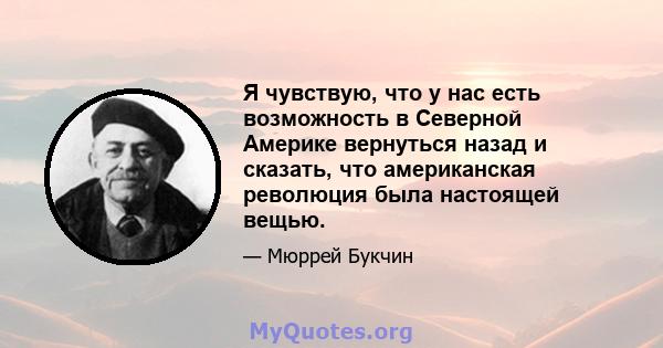 Я чувствую, что у нас есть возможность в Северной Америке вернуться назад и сказать, что американская революция была настоящей вещью.