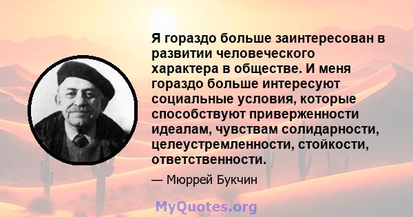 Я гораздо больше заинтересован в развитии человеческого характера в обществе. И меня гораздо больше интересуют социальные условия, которые способствуют приверженности идеалам, чувствам солидарности, целеустремленности,