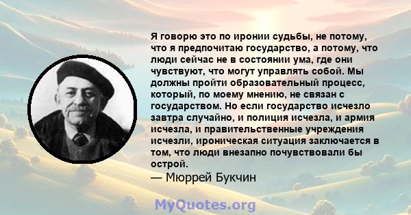 Я говорю это по иронии судьбы, не потому, что я предпочитаю государство, а потому, что люди сейчас не в состоянии ума, где они чувствуют, что могут управлять собой. Мы должны пройти образовательный процесс, который, по