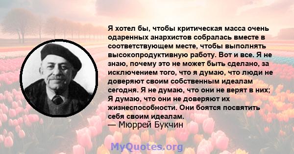 Я хотел бы, чтобы критическая масса очень одаренных анархистов собралась вместе в соответствующем месте, чтобы выполнять высокопродуктивную работу. Вот и все. Я не знаю, почему это не может быть сделано, за исключением