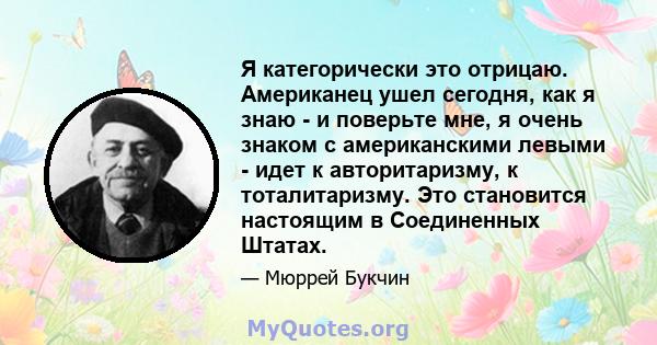 Я категорически это отрицаю. Американец ушел сегодня, как я знаю - и поверьте мне, я очень знаком с американскими левыми - идет к авторитаризму, к тоталитаризму. Это становится настоящим в Соединенных Штатах.