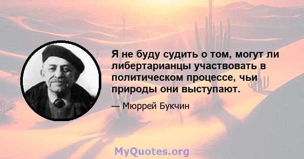 Я не буду судить о том, могут ли либертарианцы участвовать в политическом процессе, чьи природы они выступают.