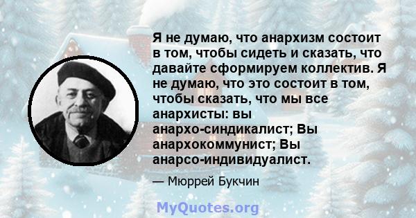 Я не думаю, что анархизм состоит в том, чтобы сидеть и сказать, что давайте сформируем коллектив. Я не думаю, что это состоит в том, чтобы сказать, что мы все анархисты: вы анархо-синдикалист; Вы анархокоммунист; Вы