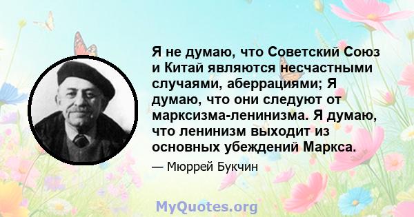 Я не думаю, что Советский Союз и Китай являются несчастными случаями, аберрациями; Я думаю, что они следуют от марксизма-ленинизма. Я думаю, что ленинизм выходит из основных убеждений Маркса.