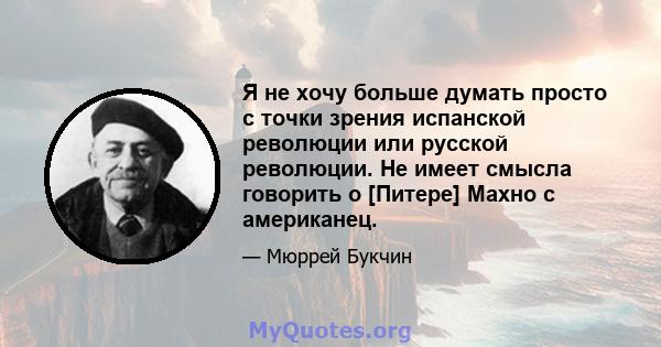 Я не хочу больше думать просто с точки зрения испанской революции или русской революции. Не имеет смысла говорить о [Питере] Махно с американец.