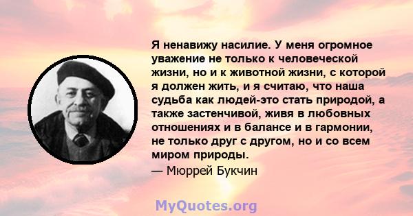 Я ненавижу насилие. У меня огромное уважение не только к человеческой жизни, но и к животной жизни, с которой я должен жить, и я считаю, что наша судьба как людей-это стать природой, а также застенчивой, живя в любовных 