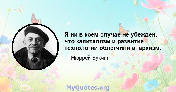 Я ни в коем случае не убежден, что капитализм и развитие технологий облегчили анархизм.