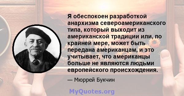 Я обеспокоен разработкой анархизма североамериканского типа, который выходит из американской традиции или, по крайней мере, может быть передана американцам, и это учитывает, что американцы больше не являются людьми