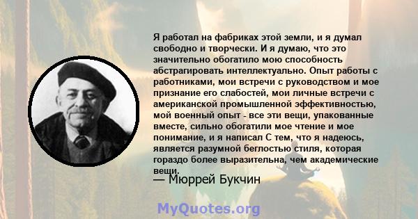 Я работал на фабриках этой земли, и я думал свободно и творчески. И я думаю, что это значительно обогатило мою способность абстрагировать интеллектуально. Опыт работы с работниками, мои встречи с руководством и мое