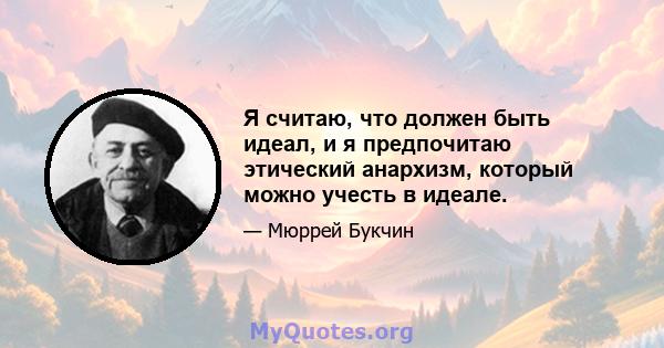 Я считаю, что должен быть идеал, и я предпочитаю этический анархизм, который можно учесть в идеале.