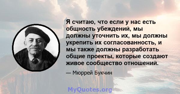 Я считаю, что если у нас есть общность убеждений, мы должны уточнить их, мы должны укрепить их согласованность, и мы также должны разработать общие проекты, которые создают живое сообщество отношений.