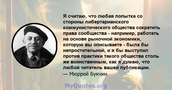 Я считаю, что любая попытка со стороны либертарианского коммунистического общества сократить права сообщества - например, работать на основе рыночной экономики, которую вы описываете - была бы непростительной, и я бы