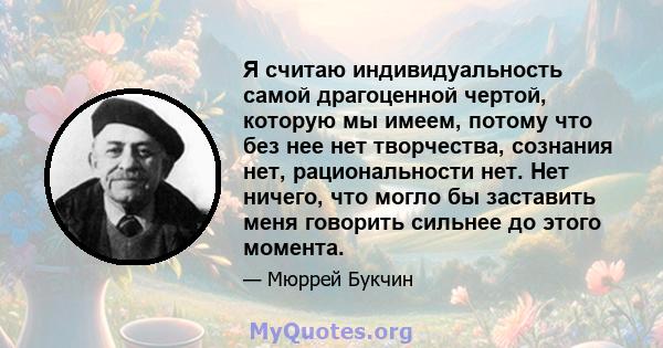 Я считаю индивидуальность самой драгоценной чертой, которую мы имеем, потому что без нее нет творчества, сознания нет, рациональности нет. Нет ничего, что могло бы заставить меня говорить сильнее до этого момента.