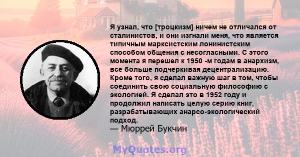 Я узнал, что [троцкизм] ничем не отличался от сталинистов, и они изгнали меня, что является типичным марксистским лонинистским способом общения с несогласными. С этого момента я перешел к 1950 -м годам в анархизм, все