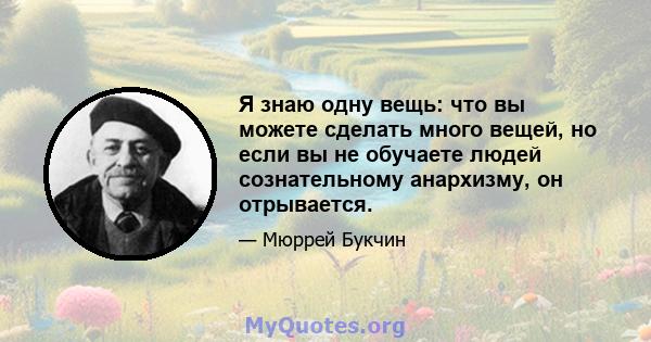 Я знаю одну вещь: что вы можете сделать много вещей, но если вы не обучаете людей сознательному анархизму, он отрывается.