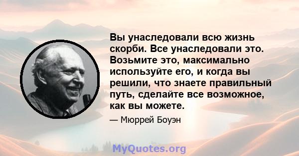 Вы унаследовали всю жизнь скорби. Все унаследовали это. Возьмите это, максимально используйте его, и когда вы решили, что знаете правильный путь, сделайте все возможное, как вы можете.