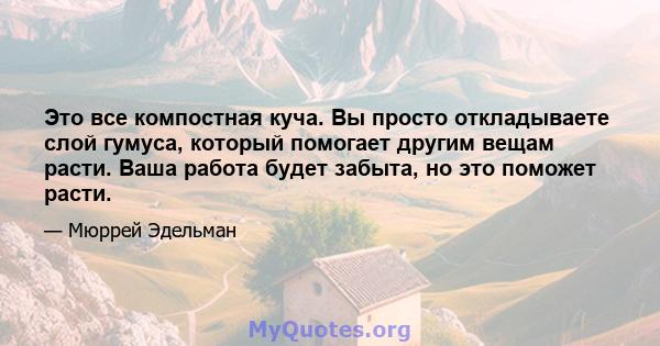 Это все компостная куча. Вы просто откладываете слой гумуса, который помогает другим вещам расти. Ваша работа будет забыта, но это поможет расти.