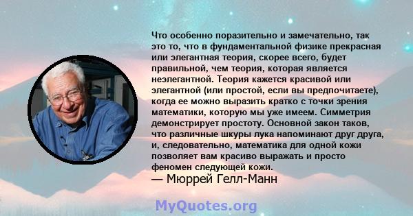 Что особенно поразительно и замечательно, так это то, что в фундаментальной физике прекрасная или элегантная теория, скорее всего, будет правильной, чем теория, которая является неэлегантной. Теория кажется красивой или 