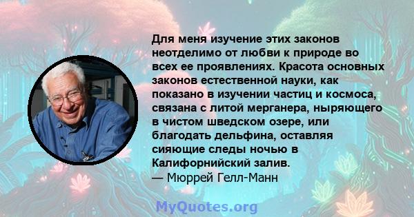 Для меня изучение этих законов неотделимо от любви к природе во всех ее проявлениях. Красота основных законов естественной науки, как показано в изучении частиц и космоса, связана с литой мерганера, ныряющего в чистом